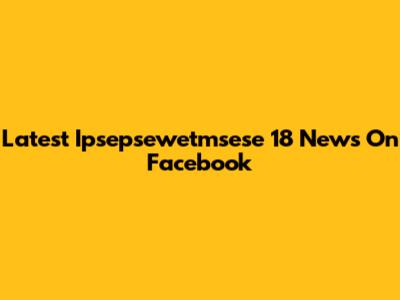 Latest Ipsepsewetmsese 18 News On Facebook