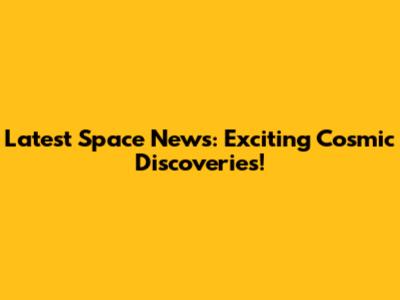 Latest Space News: Exciting Cosmic Discoveries!