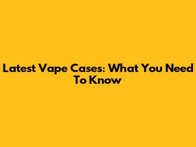 Latest Vape Cases: What You Need To Know