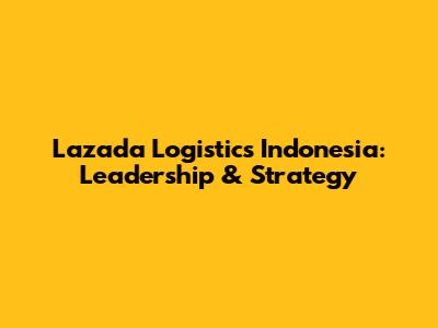 Lazada Logistics Indonesia: Leadership & Strategy