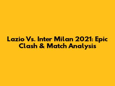 Lazio Vs. Inter Milan 2021: Epic Clash & Match Analysis