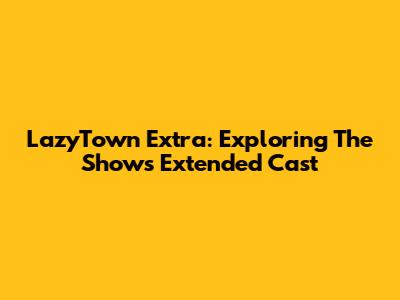 LazyTown Extra: Exploring The Show's Extended Cast