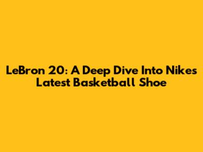 LeBron 20: A Deep Dive Into Nike's Latest Basketball Shoe