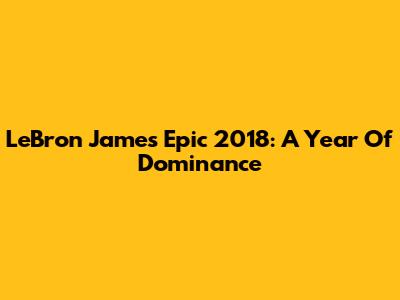LeBron James' Epic 2018: A Year Of Dominance