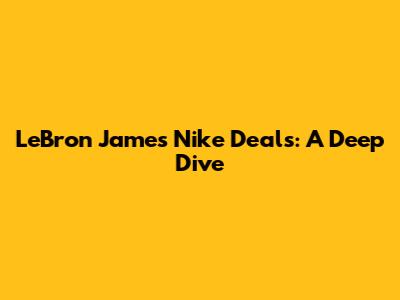 LeBron James' Nike Deals: A Deep Dive