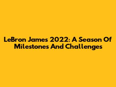 LeBron James 2022: A Season Of Milestones And Challenges
