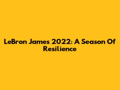 LeBron James 2022: A Season Of Resilience