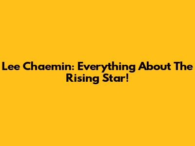 Lee Chaemin: Everything About The Rising Star!