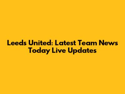 Leeds United: Latest Team News Today Live Updates
