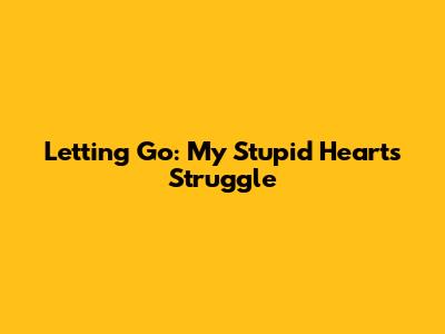 Letting Go: My Stupid Heart's Struggle