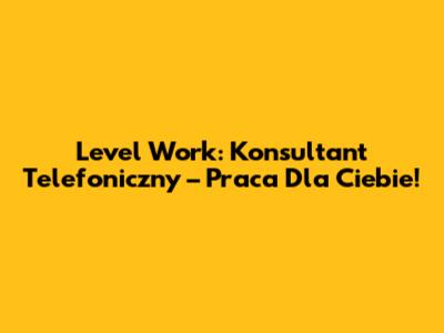 Level Work: Konsultant Telefoniczny – Praca Dla Ciebie!