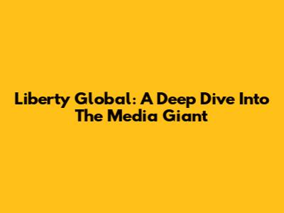 Liberty Global: A Deep Dive Into The Media Giant