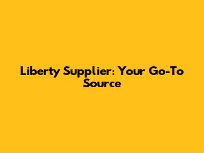 Liberty Supplier: Your Go-To Source