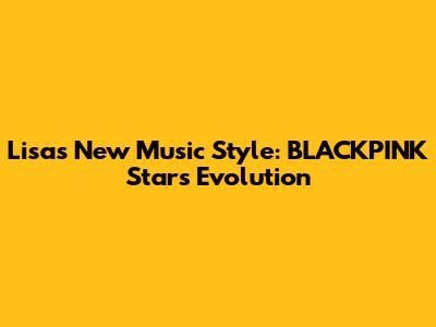 Lisa's New Music Style: BLACKPINK Star's Evolution
