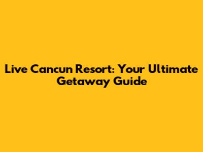 Live Cancun Resort: Your Ultimate Getaway Guide