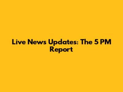 Live News Updates: The 5 PM Report