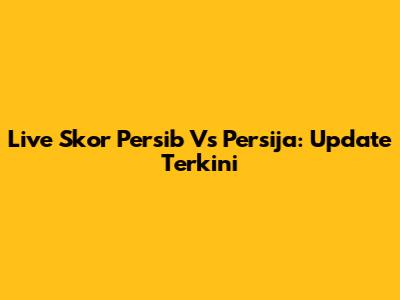 Live Skor Persib Vs Persija: Update Terkini