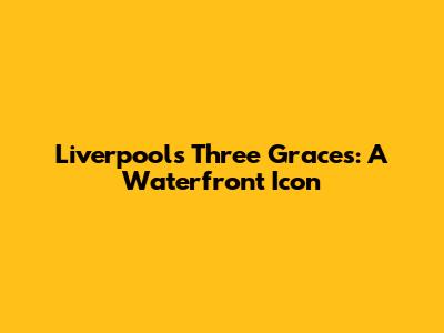 Liverpool's Three Graces: A Waterfront Icon