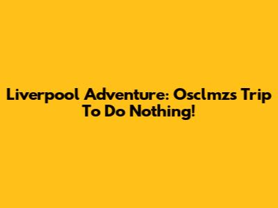 Liverpool Adventure: Osclmz's Trip To Do Nothing!