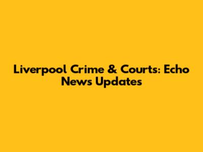 Liverpool Crime & Courts: Echo News Updates