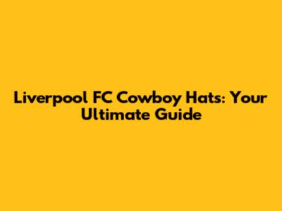 Liverpool FC Cowboy Hats: Your Ultimate Guide