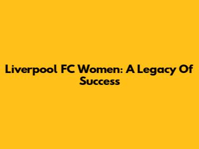 Liverpool FC Women: A Legacy Of Success