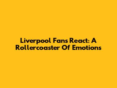 Liverpool Fans React: A Rollercoaster Of Emotions