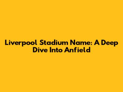 Liverpool Stadium Name: A Deep Dive Into Anfield