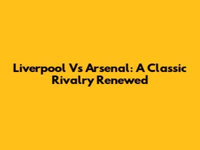 Liverpool Vs Arsenal: A Classic Rivalry Renewed