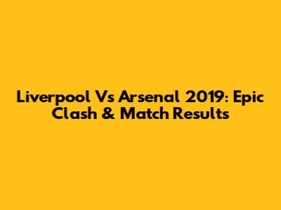 Liverpool Vs Arsenal 2019: Epic Clash & Match Results