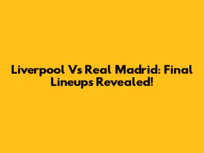 Liverpool Vs Real Madrid: Final Lineups Revealed!