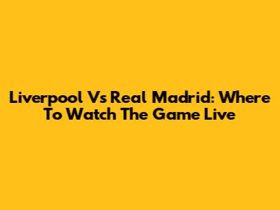Liverpool Vs Real Madrid: Where To Watch The Game Live