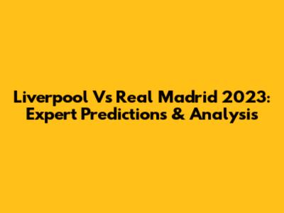 Liverpool Vs Real Madrid 2023: Expert Predictions & Analysis