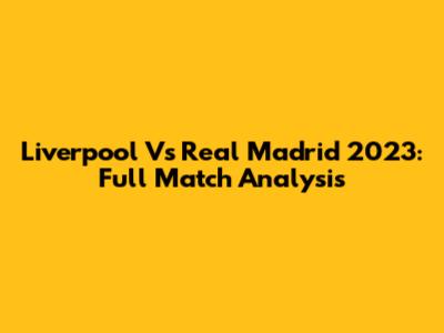 Liverpool Vs Real Madrid 2023: Full Match Analysis