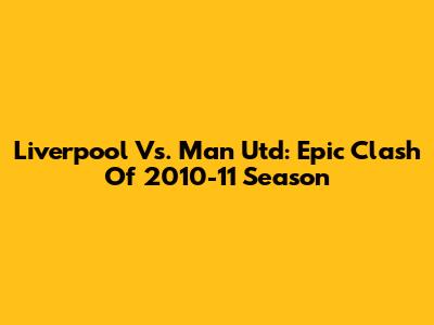 Liverpool Vs. Man Utd: Epic Clash Of 2010-11 Season