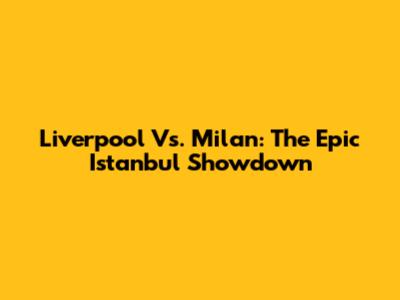 Liverpool Vs. Milan: The Epic Istanbul Showdown