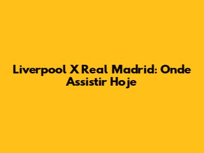 Liverpool X Real Madrid: Onde Assistir Hoje