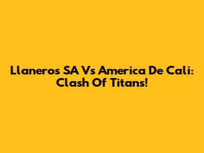 Llaneros SA Vs America De Cali: Clash Of Titans!