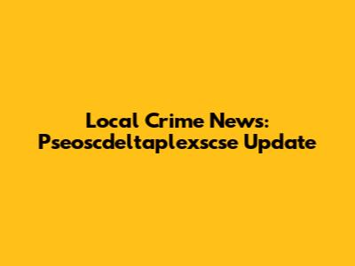 Local Crime News: Pseoscdeltaplexscse Update