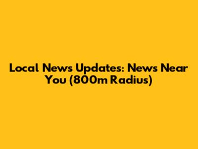 Local News Updates: News Near You (800m Radius)
