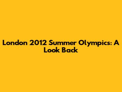 London 2012 Summer Olympics: A Look Back