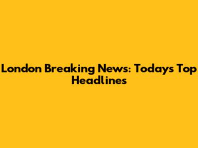 London Breaking News: Today's Top Headlines