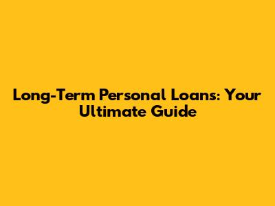 Long-Term Personal Loans: Your Ultimate Guide