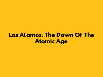 Los Alamos: The Dawn Of The Atomic Age