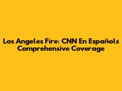 Los Angeles Fire: CNN En Español's Comprehensive Coverage