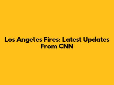 Los Angeles Fires: Latest Updates From CNN
