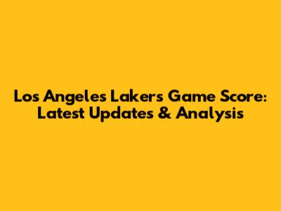 Los Angeles Lakers Game Score: Latest Updates & Analysis