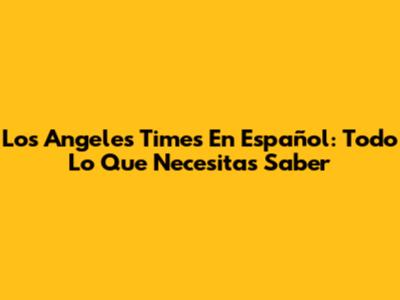 Los Angeles Times En Español: Todo Lo Que Necesitas Saber