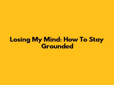 Losing My Mind: How To Stay Grounded