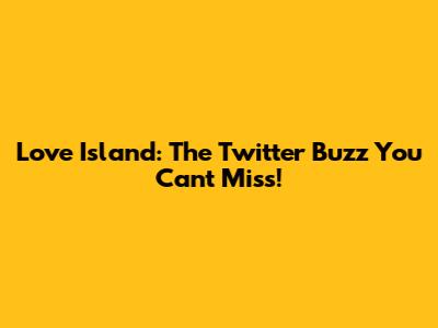 Love Island: The Twitter Buzz You Can't Miss!